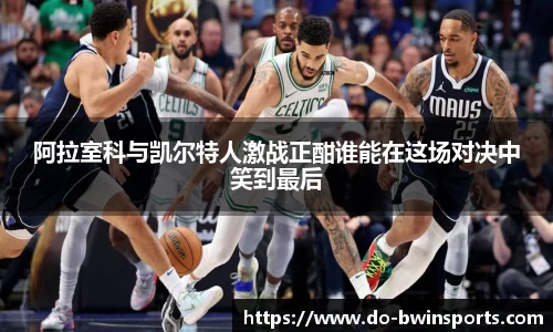 阿拉室科与凯尔特人激战正酣谁能在这场对决中笑到最后